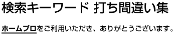 検索キーワード打ち間違い集 ホームプロ（ho-mu/puro）をご利用いただき、ありがとうございます。