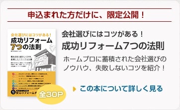 申込まれた方だけに、限定公開！ 会社選びにはコツがある！ 成功リフォーム7つの法則 ホームプロに蓄積された会社選びのノウハウ、失敗しないコツを紹介！ 全30P この本について詳しく見る