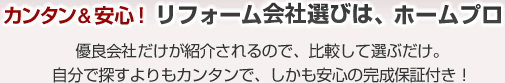 カンタン&安心！リフォーム会社選びは、ホームプロ 優良会社だけが紹介されるので、比較して選ぶだけ。自分で探すよりもカンタンで、しかも安心の工事保証付き！