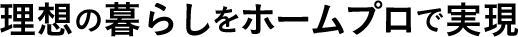 理想の暮らしをホームプロで実現