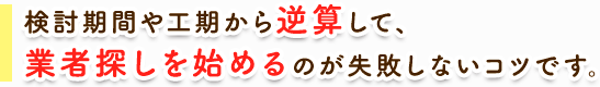 検討期間や工期から逆算して、業者探しを始めるのが失敗しないコツです。