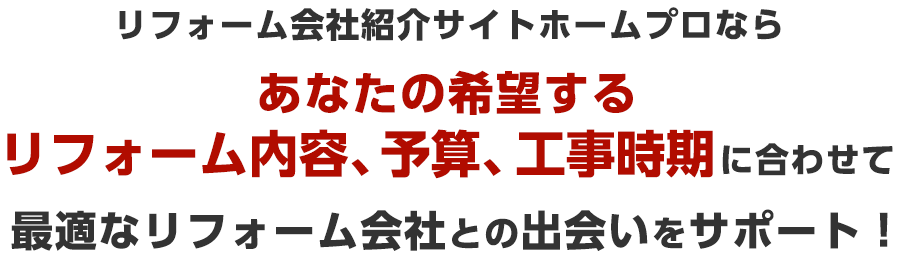 リフォーム会社紹介サイトホームプロならあなたの希望するリフォーム内容、予算、工事時期に合わせて最適なリフォーム会社との出会いをサポート！