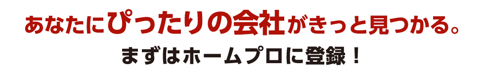 あなたにぴったりの会社がきっと見つかる。まずはホームプロに登録！