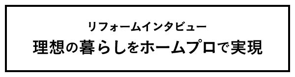 リフォームインタビュー 理想の暮らしをホームプロで実現