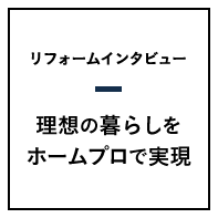 リフォームインタビュー 理想の暮らしをホームプロで実現