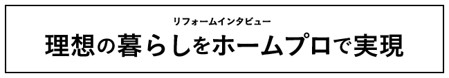 リフォームインタビュー 理想の暮らしをホームプロで実現